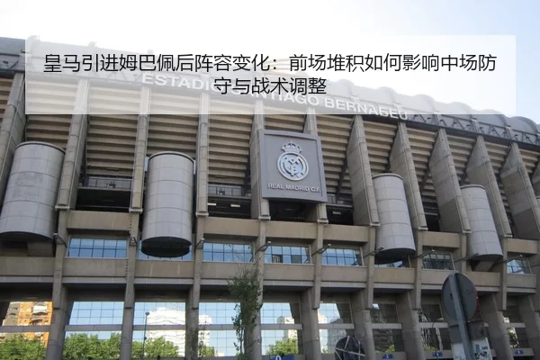 皇马引进姆巴佩后阵容变化：前场堆积如何影响中场防守与战术调整